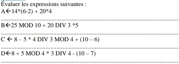 Évaluer les expressions suivantes :
Aarrow 14^(ast)(6-2)+20^(ast)4
_
Barrow 25MOD10+20DIV3^*5
_
Carrow 8-5*4DIV3MOD4+(10-6)
_ 
_
Darrow 8+5MOD4*3DIV4-(10-7)
_