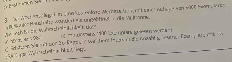 Bestimmen Sie P(1=wedge -3)
8 Der Wochenspiegel ist eine kostenlose Werbezeitung mit einer Auflage von 5000 Exemplaren.
In 80% aller Haushalte wandert sie ungeöffnet in die Mülltonne.
Wie hoch ist die Wahrscheinlichkeit, dass
b) mindestens 1100 Exemplare gelesen werden?
a) höchstens 980
c) Schätzen Sie mit der 2σ -Regel, in welchem Intervall die Anzahl gelesener Exemplare mit ca.
95,4 % -iger Wahrscheinlichkeit liegt.