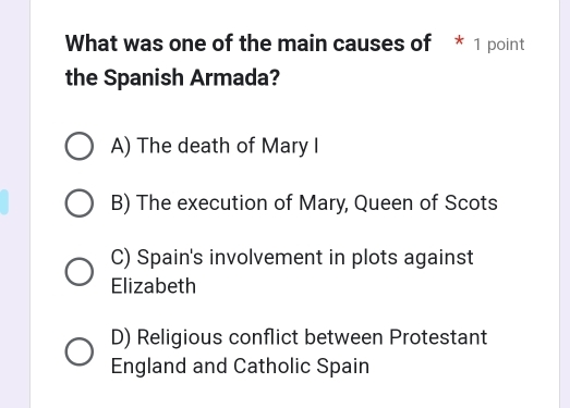 What was one of the main causes of * 1 point
the Spanish Armada?
A) The death of Mary I
B) The execution of Mary, Queen of Scots
C) Spain's involvement in plots against
Elizabeth
D) Religious conflict between Protestant
England and Catholic Spain