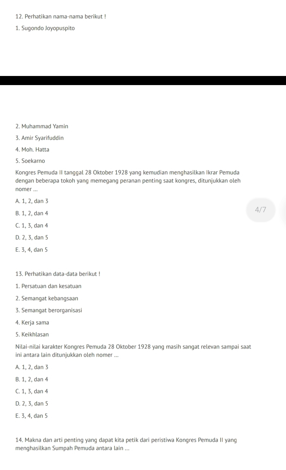 Perhatikan nama-nama berikut !
1. Sugondo Joyopuspito
2. Muhammad Yamin
3. Amir Syarifuddin
4. Moh. Hatta
5. Soekarno
Kongres Pemuda II tanggal 28 Oktober 1928 yang kemudian menghasilkan Ikrar Pemuda
dengan beberapa tokoh yang memegang peranan penting saat kongres, ditunjukkan oleh
nomer ...
A. 1, 2, dan 3
B. 1, 2, dan 4
4/7
C. 1, 3, dan 4
D. 2, 3, dan 5
E. 3, 4, dan 5
13. Perhatikan data-data berikut !
1. Persatuan dan kesatuan
2. Semangat kebangsaan
3. Semangat berorganisasi
4. Kerja sama
5. Keikhlasan
Nilai-nilai karakter Kongres Pemuda 28 Oktober 1928 yang masih sangat relevan sampai saat
ini antara lain ditunjukkan oleh nomer ...
A. 1, 2, dan 3
B. 1, 2, dan 4
C. 1, 3, dan 4
D. 2, 3, dan 5
E. 3, 4, dan 5
14. Makna dan arti penting yang dapat kita petik dari peristiwa Kongres Pemuda II yang
menghasilkan Sumpah Pemuda antara lain ...