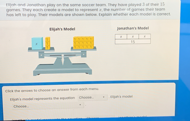 Elijah and Jonathan play on the same soccer team. They have played 3 of their 15
games. They each create a model to represent x, the number of games their team
has left to play. Their models are shown below. Explain whether each model is correct.
Elijah's Model Jonathan’s Model
 
Click the arrows to choose an answer from each menu.
Elijah's model represents the equation Choose... . Elijah's model
Choose...