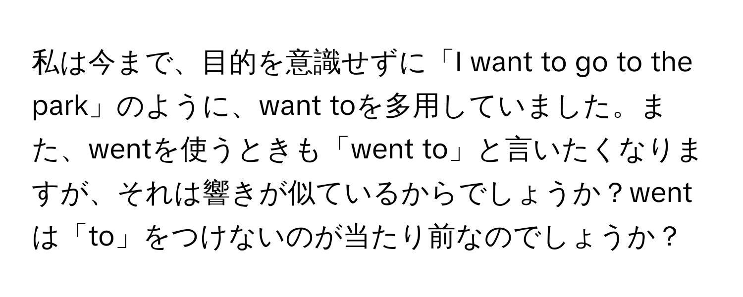 私は今まで、目的を意識せずに「I want to go to the park」のように、want toを多用していました。また、wentを使うときも「went to」と言いたくなりますが、それは響きが似ているからでしょうか？wentは「to」をつけないのが当たり前なのでしょうか？