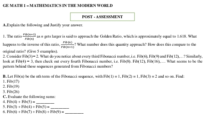 GE MATH 1 - MATHEMATICS IN THE MODERN WORLD 
POST - ASSESSMENT 
A.Explain the following and Justify your answer. 
1. The ratio  (Fib(n+1))/Fib(n)  as n gets larger is said to approach the Golden Ratio, which is approximately equal to 1.618. What 
happens to the inverse of this ratio,  Fib(n)/Fib(n+1)  ? What number does this quantity approach? How does this compare to the 
original ratio? (Give 5 examples). 
2. Consider Fib(3)=2 2. What do you notice about every third Fibonacci number, i.e. Fib(6), Fib(9) and Fib(12) ,…? Similarly, 
look at Fib(4)=3, , then check out every fourth Fibonacci number, i.e. Fib(8). Fib(12). ), Fib(16),… What seems to be the 
pattern behind these sequences generated from Fibonacci numbers? 
B. Let Fib(n) be the nth term of the Fibonacci sequence, with Fib(1)=1, Fib(2)=1, Fib(3)=2 and so on. Find: 
1. Fib(17
2. Fib(19)
3. Fib(26)
C. Evaluate the following sums: 
4. Fib(4)+Fib(5)= _ 
5. Fib(3)+Fib(4)+Fib(5)= _ 
6. Fib(6)+Fib(7)+Fib(8)+Fib(9)= _