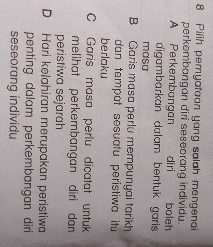 Pilih pernyataan yang salah mengenai
perkembangan diri seseorang individu.
A Perkembangan diri boleh
digambarkan dalam bentuk garis
masa
B Garis masa perlu mempunyai tarikh
dan tempat sesuatu peristiwa itu
berlaku
C Garis masa perlu dicatat untuk
melihat perkembangan diri dan
peristiwa sejarah
D Hari kelahiran merupakan peristiwa
penting dalam perkembangan diri
seseorang individu