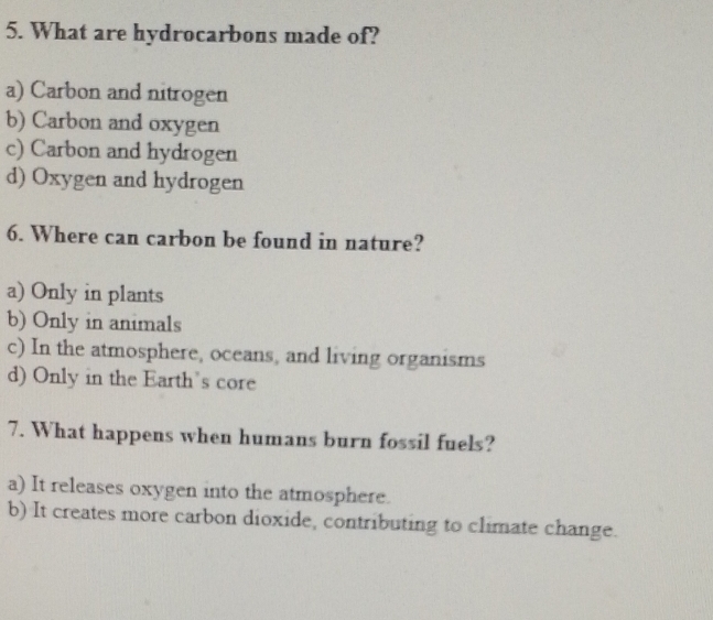 What are hydrocarbons made of?
a) Carbon and nitrogen
b) Carbon and oxygen
c) Carbon and hydrogen
d) Oxygen and hydrogen
6. Where can carbon be found in nature?
a) Only in plants
b) Only in animals
c) In the atmosphere, oceans, and living organisms
d) Only in the Earth's core
7. What happens when humans burn fossil fuels?
a) It releases oxygen into the atmosphere.
b) It creates more carbon dioxide, contributing to climate change.