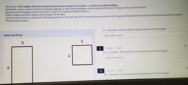 Perimeter is the length, the linear measurement around a shape or structure - a room or an entire building. 
Perimeter can be used to estimate moldings, edgings, or other basic building or finish materials. Perimeter is equal to the sum of the sides 
Squares and Rectangles use the formula (1+w)* 2
Other shapes would be adding up the lengths of all walls. or (Length plus Width) times 2. 
Uise this information to answer the following questions. You may take this as many times as you want until it expires. Retakes will only ask you the questions you get wrong on 
the previous attempt.
a=18 and b=26 i, then what is the perimeter of the rectangle? 
Notes and Shape Type your answer... 
2 Formula 1 poiet
a=11 and b=28 I, then what is the perimeter of the rectangle? 
Type your answer... 
3 Formula I point
ifa=25ar b=30 I, then what is the perimeter of the rectangle?