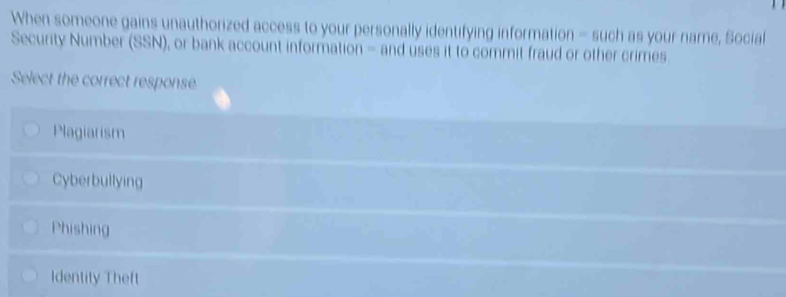 When someone gains unauthorized access to your personally identifying information - such as your name, Social
Security Number (SSN), or bank account information - and uses it to commit fraud or other crimes
Select the correct response
Plagiarism
Cyberbullying
Phishing
Identity Theft