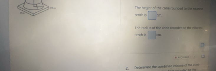 The height of the cone rounded to the nearest 
tenth is □ cm. 
The radius of the cone rounded to the nearest 
tenth is □ cm. 
REQUINED ] 
2. Determine the combined volume of the cone 
rounded to the