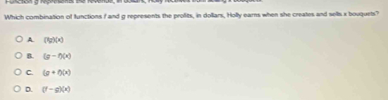 Function a represents the revende, in bolars, Hory
Which combination of functions I and g represents the profits, in dollars, Holly earns when she creates and sells x bouquets?
A. (fg)(x)
B. (g-f)(x)
C. (g+f)(x)
D. (f-g)(x)