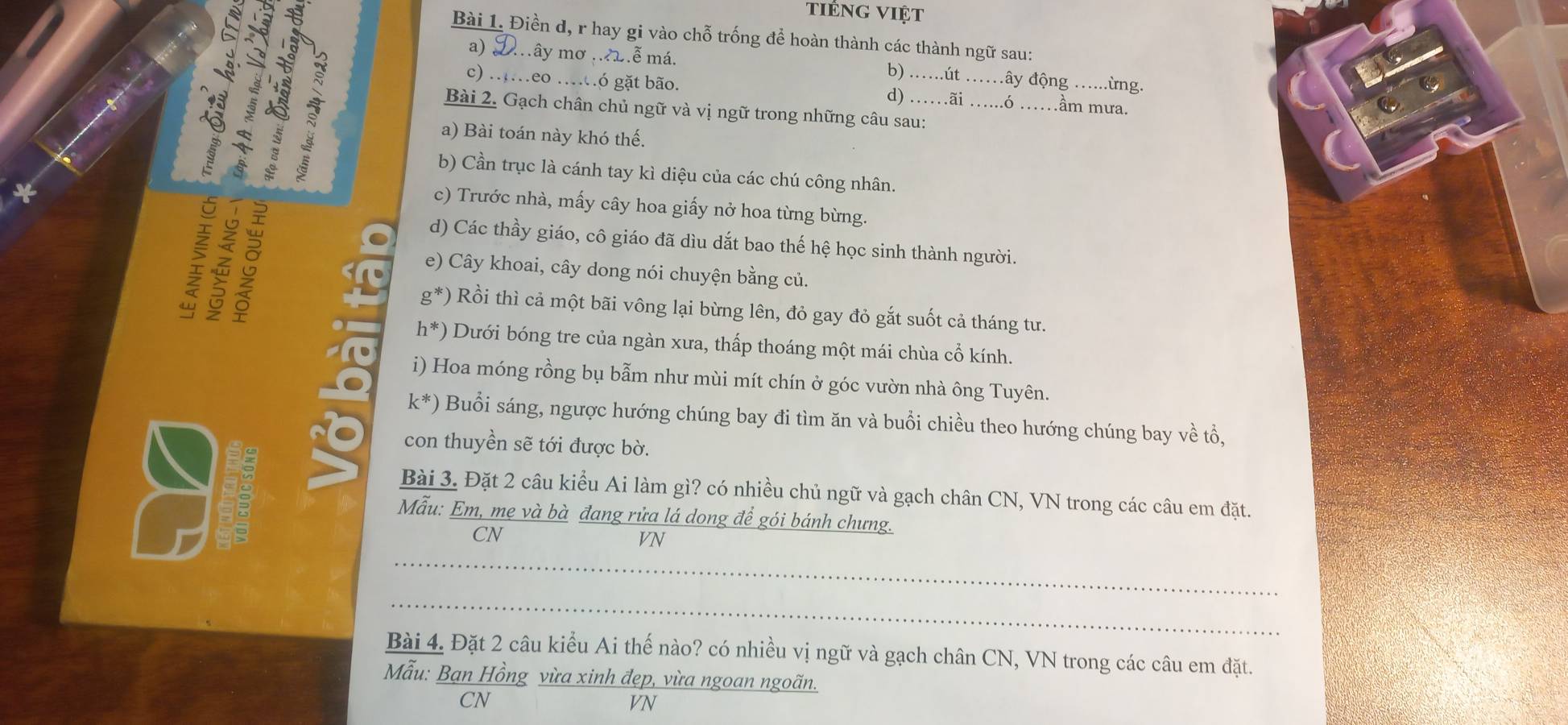 tiếng việt 
Bài 1. Điền d, r hay gi vào chỗ trống để hoàn thành các thành ngữ sau: 
a) 2ây mơ ...ễ má. b) ……út đây động ......ừng. 
__ầm mưa. 
c) .…eo …ó gặt bão. d) …ãi ó . 
Bài 2. Gạch chân chủ ngữ và vị ngữ trong những câu sau: 
a) Bài toán này khó thế. 
b) Cần trục là cánh tay kì diệu của các chú công nhân. 
8 
c) Trước nhà, mấy cây hoa giấy nở hoa từng bừng. 
d) Các thầy giáo, cô giáo đã dìu dắt bao thế hệ học sinh thành người. 
e) Cây khoai, cây dong nói chuyện bằng củ.
g^*) Rồi thì cả một bãi vông lại bừng lên, đỏ gay đỏ gắt suốt cả tháng tư.
h^*) Dưới bóng tre của ngàn xưa, thấp thoáng một mái chùa cổ kính. 
i) Hoa móng rồng bụ bẫm như mùi mít chín ở góc vườn nhà ông Tuyên.
k^*) Buổi sáng, ngược hướng chúng bay đi tìm ăn và buổi chiều theo hướng chúng bay về tổ, 

con thuyền sẽ tới được bờ. 
Bài 3. Đặt 2 câu kiểu Ai làm gì? có nhiều chủ ngữ và gạch chân CN, VN trong các câu em đặt. 
Mẫu: Em, me và bà đang rửa lá dong để gói bánh chưng. 
CN 
VN 
_ 
_ 
Bài 4. Đặt 2 câu kiểu Ai thế nào? có nhiều vị ngữ và gạch chân CN, VN trong các câu em đặt. 
Mẫu: Bạn Hồng vừa xinh đẹp, vừa ngoan ngoãn. 
CN 
VN