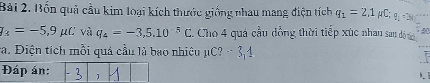 Bốn quả cầu kim loại kích thước giống nhau mang điện tích q_1=2,1mu C; q_2=264
q_3=-5,9mu C và q_4=-3,5.10^(-5)C. Cho 4 quả cầu đồng thời tiếp xúc nhau sau đó tách 
ra. Điện tích mỗi quả cầu là bao nhiêu μC? 
). Ⅰ