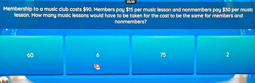 25/25
Membership to a music club costs $90. Members pay $15 per music lesson and nonmembers pay $30 per music
lesson. How many music lessons would have to be taken for the cost to be the same for members and
nonmembers?
60
6
75
2