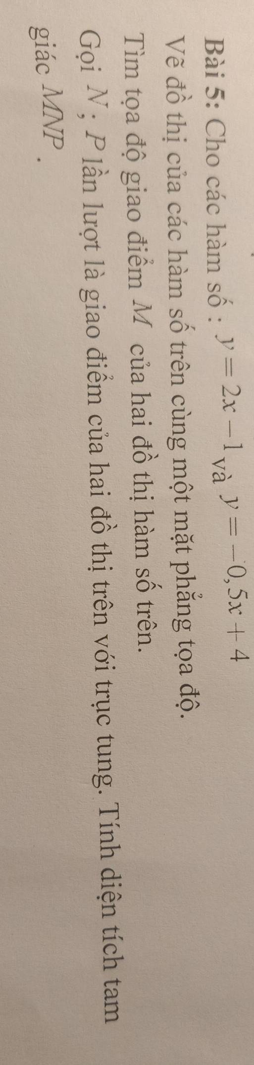 Cho các hàm số : y=2x-1 và y=-0, 5x+4
Vẽ đồ thị của các hàm số trên cùng một mặt phẳng tọa độ.
Tìm tọa độ giao điểm Môcủa hai đồ thị hàm số trên.
Gọi N; P lần lượt là giao điểm của hai đồ thị trên với trục tung. Tính diện tích tam
giác MNP.