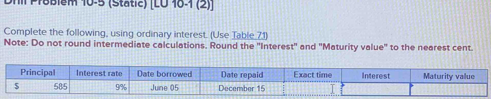 Dril Proßiểm 10-5 (Static) [LU 16-1 (2)] 
Complete the following, using ordinary interest. (Use Table 71) 
Note: Do not round intermediate calculations. Round the "Interest" and "Maturity value" to the nearest cent. 
Principal Interest rate Date borrowed Date repaid Exact time Interest Maturity value
$ 585 9% June 05 December 15 I