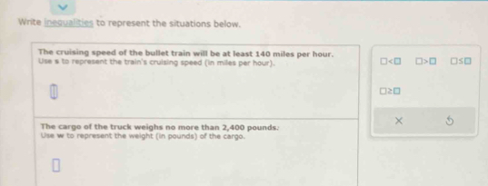 Write inequalities to represent the situations below. 
The cruising speed of the bullet train will be at least 140 miles per hour. 
Use s to represent the train's cruising speed (in miles per hour).
□ □ >□ □ ≤ □
□ ≥ □
× 
The cargo of the truck weighs no more than 2,400 pounds. 
Use w to represent the weight (in pounds) of the cargo.