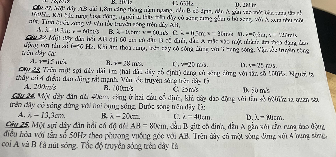 A. 58,8Hz B. 30Hz C. 63Hz D. 28Hz
Câu 21. Một dây AB dài 1,8m căng thẳng nằm ngang, đầu B cố định, đầu A gắn vào một bản rung tần số
100Hz. Khi bản rung hoạt động, người ta thấy trên dây có sóng dừng gồm 6 bó sóng, với A xem như một
nút. Tính bước sóng và vận tốc truyền sóng trên dây AB,
A. lambda =0,3m;v=60m/s B. lambda =0,6m;v=60m/s C. lambda =0,3m;v=30m/s D. lambda =0,6m;v=120m/s
Câu 22. Một dây đàn hồi AB dài 60 cm có đầu B cố định, đầu A mắc vào một nhánh âm thoa đang dao
động với tần số f=50Hz z. Khi âm thoa rung, trên dây có sóng dừng với 3 bụng sóng. Vận tốc truyền sóng
trên dây là:
A. v=15m/s. B. v=28m/s. C. v=20m/s. v=25m/s.
D.
Câu 23. Trên một sợi dây dài 1m (hai đầu dây cố định) đang có sóng dừng với tần số 100Hz. Người ta
thầy có 4 điểm dao động rất mạnh. Vận tốc truyền sóng trên dây là
A. 200m/s B. 100m/s C. 25m/s D. 50 m/s
Câu 24. Một dây đàn dài 40cm, căng ở hai đầu cố định, khi dây dao động với tần số 600Hz ta quan sát
trên dây có sóng dừng với hai bụng sóng. Bước sóng trên dây là:
A. lambda =13,3cm. B. lambda =20cm. C. lambda =40cm. D. lambda =80cm.
Câu 25. Một sợi dây đàn hồi có độ dài AB=80cm 1, đầu B giữ cố định, đầu A gắn với cần rung dao động
điều hòa với tần số 50Hz theo phương vuông góc với AB. Trên dây có một sóng dừng với 4 bụng sóng,
coi A và B là nút sóng. Tốc độ truyền sóng trên dây là