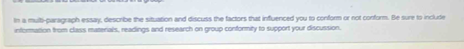 In a multi-paragraph essay, describe the situation and discuss the factors that influenced you to conform or not conform. Be sure to include 
information from class materials, readings and research on group conformity to support your discussion.