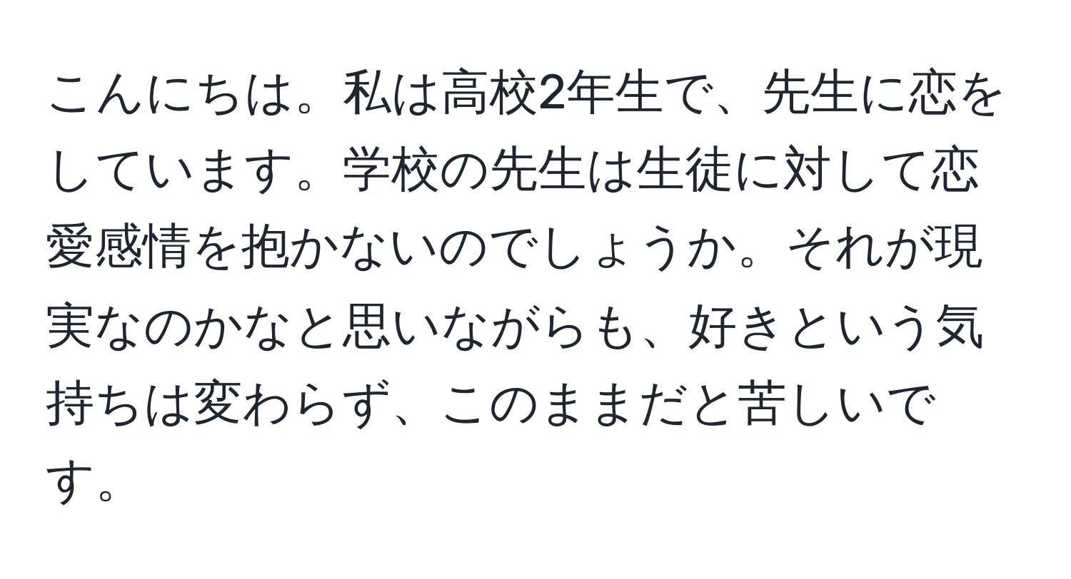 こんにちは。私は高校2年生で、先生に恋をしています。学校の先生は生徒に対して恋愛感情を抱かないのでしょうか。それが現実なのかなと思いながらも、好きという気持ちは変わらず、このままだと苦しいです。