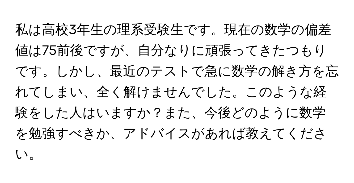 私は高校3年生の理系受験生です。現在の数学の偏差値は75前後ですが、自分なりに頑張ってきたつもりです。しかし、最近のテストで急に数学の解き方を忘れてしまい、全く解けませんでした。このような経験をした人はいますか？また、今後どのように数学を勉強すべきか、アドバイスがあれば教えてください。