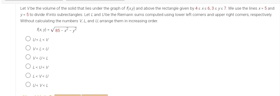 Let Vbe the volume of the solid that lies under the graph of f(x,y) and above the rectangle given by 4≤ x≤ 6, 3≤ y≤ 7. We use the lines x=5 and
y=5 to divide R into subrectangles. Let L and Übe the Riemann sums computed using lower left corners and upper right corners, respectively.
Without calculating the numbers V, L, and U, arrange them in increasing order.
f(x,y)=sqrt(85-x^2-y^2)
U
V
V
L
L
U