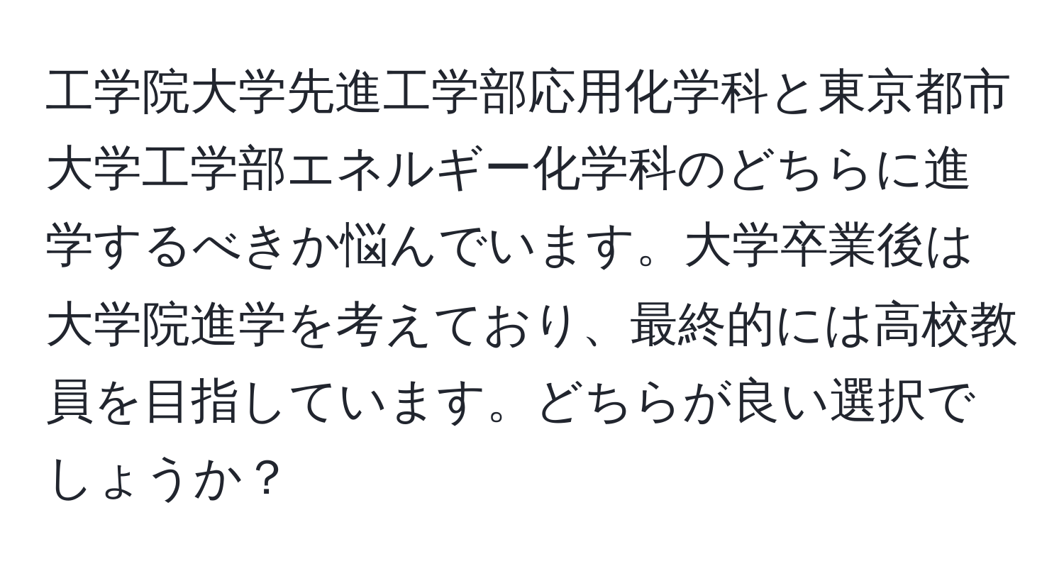 工学院大学先進工学部応用化学科と東京都市大学工学部エネルギー化学科のどちらに進学するべきか悩んでいます。大学卒業後は大学院進学を考えており、最終的には高校教員を目指しています。どちらが良い選択でしょうか？