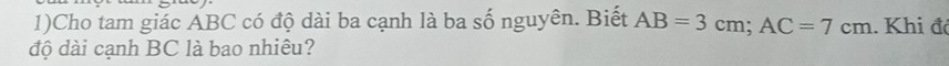 1)Cho tam giác ABC có độ dài ba cạnh là ba số nguyên. Biết AB=3cm; AC=7cm. Khi đó 
độ dài cạnh BC là bao nhiêu?