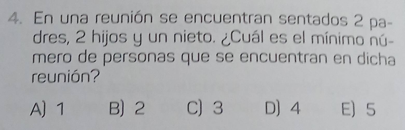 En una reunión se encuentran sentados 2 pa-
dres, 2 hijos y un nieto. ¿Cuál es el mínimo nú-
mero de personas que se encuentran en dicha
reunión?
A 1 B 2 C) 3 D 4 E 5