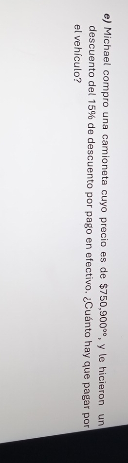 Michael compro una camioneta cuyo precio es de $750,900^(circ circ) , y le hicieron un 
descuento del 15% de descuento por pago en efectivo. ¿Cuánto hay que pagar por 
el vehículo?