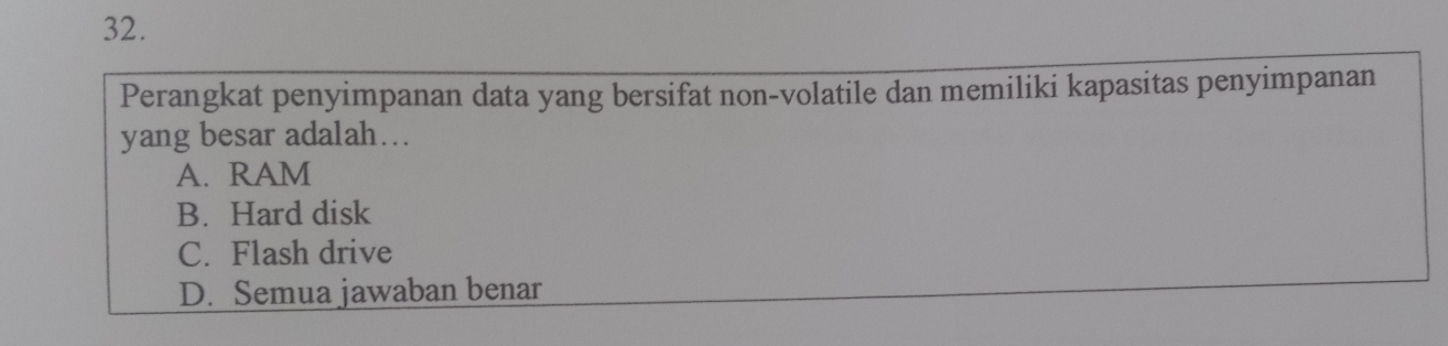 Perangkat penyimpanan data yang bersifat non-volatile dan memiliki kapasitas penyimpanan
yang besar adalah….
A. RAM
B. Hard disk
C. Flash drive
D. Semua jawaban benar