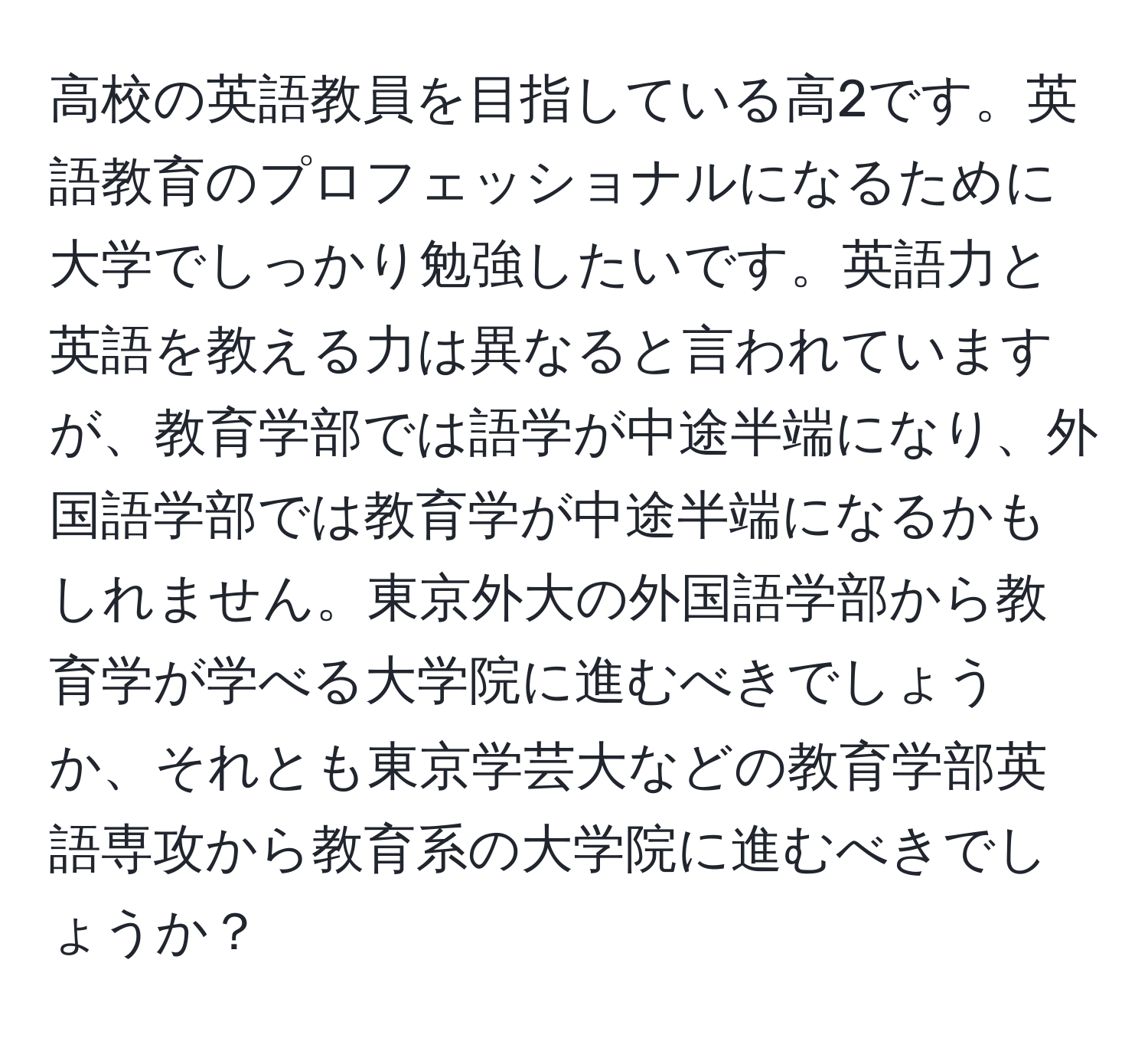 高校の英語教員を目指している高2です。英語教育のプロフェッショナルになるために大学でしっかり勉強したいです。英語力と英語を教える力は異なると言われていますが、教育学部では語学が中途半端になり、外国語学部では教育学が中途半端になるかもしれません。東京外大の外国語学部から教育学が学べる大学院に進むべきでしょうか、それとも東京学芸大などの教育学部英語専攻から教育系の大学院に進むべきでしょうか？