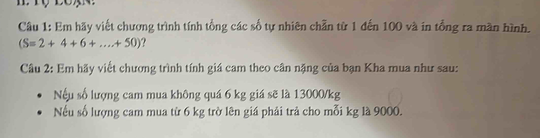 Em hãy viết chương trình tính tổng các số tự nhiên chẵn từ 1 đến 100 và in tổng ra màn hình.
(S=2+4+6+...+50)
Câu 2: Em hãy viết chương trình tính giá cam theo cân nặng của bạn Kha mua như sau: 
Nếu số lượng cam mua không quá 6 kg giá sẽ là 13000/kg
Nếu số lượng cam mua từ 6 kg trờ lên giá phải trả cho mỗi kg là 9000.