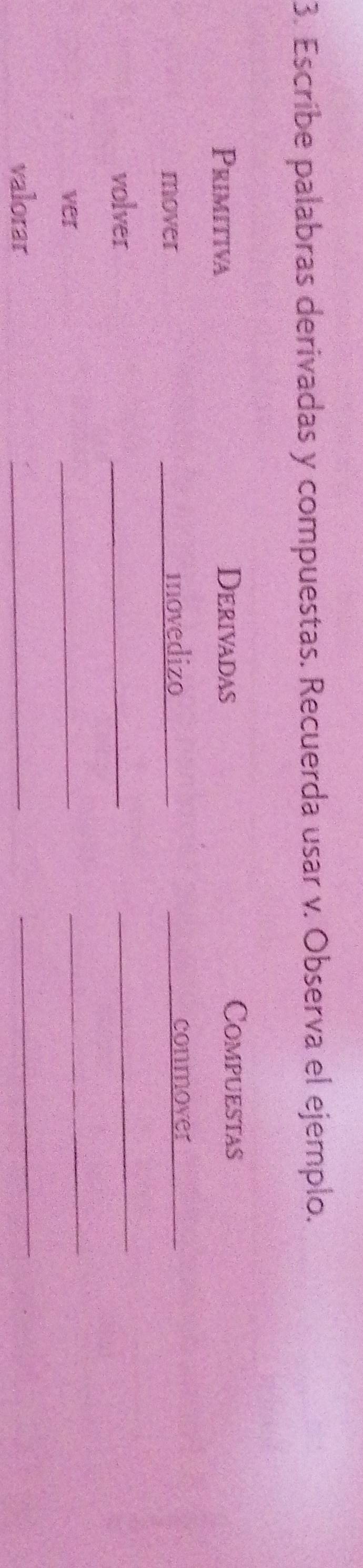 Escribe palabras derivadas y compuestas. Recuerda usar v. Observa el ejemplo. 
Primitiva Derivadas 
Compuestas 
mover movedizo conmover 
_ 
volver 
_ 
_ 
ver 
_ 
_ 
valorar 
_ 
_