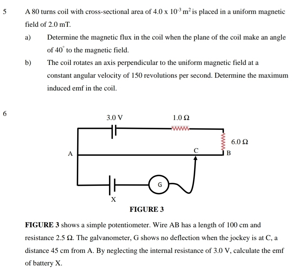 A 80 turns coil with cross-sectional area of 4.0* 10^(-3)m^2 is placed in a uniform magnetic 
field of 2.0 mT. 
a) Determine the magnetic flux in the coil when the plane of the coil make an angle 
of 40° to the magnetic field. 
b The coil rotates an axis perpendicular to the uniform magnetic field at a 
constant angular velocity of 150 revolutions per second. Determine the maximum 
induced emf in the coil. 
6 
FIGURE 3 shows a simple potentiometer. Wire AB has a length of 100 cm and 
resistance 2.5 Ω. The galvanometer, G shows no deflection when the jockey is at C, a 
distance 45 cm from A. By neglecting the internal resistance of 3.0 V, calculate the emf
of battery X.