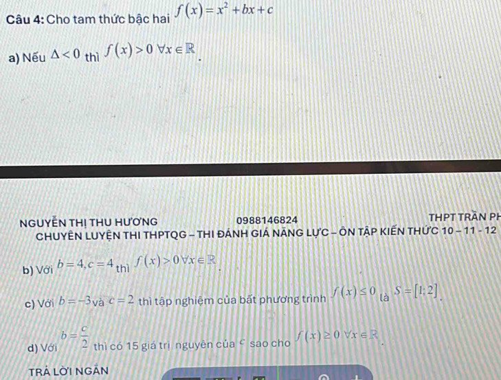 Cho tam thức bậc hai f(x)=x^2+bx+c
a) Nếu △ <0</tex> thì f(x)>0forall x∈ R
NGUYẾN TH! THU HƯơNG 0988146824 ThHPT trần PH
CHUYÊN LUYÊN THI THPTQG - THI ĐÁNH GIÁ NÃNG LƯC - ÔN TÂP KIẾN THỨC 10-11-1 2
b) Với b=4, c=4 + hì f(x)>0forall x∈ R
c) Với b=-3vac=2 thì tập nghiệm của bất phương trình f(x)≤ 0_taS=[1:2]
d) Với b= c/2  thì có 15 giá trị nguyên của ć sao cho f(x)≥ 0forall x∈ R
TRÁ LỜI NGÁN