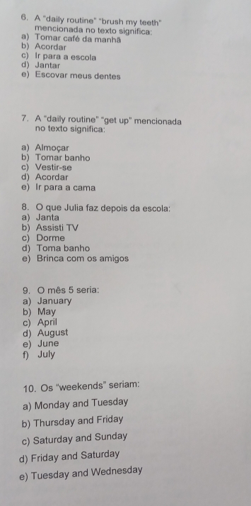 A "daily routine" "brush my teeth"
mencionada no texto significa:
a) Tomar café da manhã
b) Acordar
c) Ir para a escola
d) Jantar
e) Escovar meus dentes
7. A “daily routine'' “get up' mencionada
no texto significa:
a) Almoçar
b) Tomar banho
c) Vestir-se
d) Acordar
e) Ir para a cama
8. O que Julia faz depois da escola:
a) Janta
b) Assisti TV
c) Dorme
d)Toma banho
e) Brinca com os amigos
9. O mês 5 seria:
a) January
b) May
c) April
d) August
e) June
f) July
10. Os “weekends” seriam:
a) Monday and Tuesday
b) Thursday and Friday
c) Saturday and Sunday
d) Friday and Saturday
e) Tuesday and Wednesday