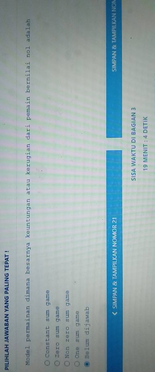 PILIHLAH JAWABAN YANG PALING TEPAT !
Model permainan dimana besarnya keuntungan atau kerugian dari pemain bernilai nol adalah
Constant sum game
Zero sum game
Non zero sum game
One sum game
Belum dijawab
SIMPAN & TAMPILKAN NOMOR 21 SIMPAN & TAMPILKAN NON
SISA WAKTU DI BAGIAN 3
19 MENIT : 4 DETIK