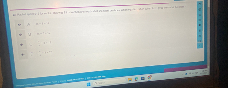 #* Rachel spent $12 for socks. This was $3 more than one-fourth what she spent on shoes. Which equation, when solved for x, gives the cost of the shoes?
A 4x-3=12
B 4x+3=12
C  x/4 -3=12
D  x/4 +3=12
ayels Coanting 2S4 Al lighs Sesered Sersa | Friacy PHONE 1-877-377-9537 | FA8 1-877-816-0808 Beg
Search