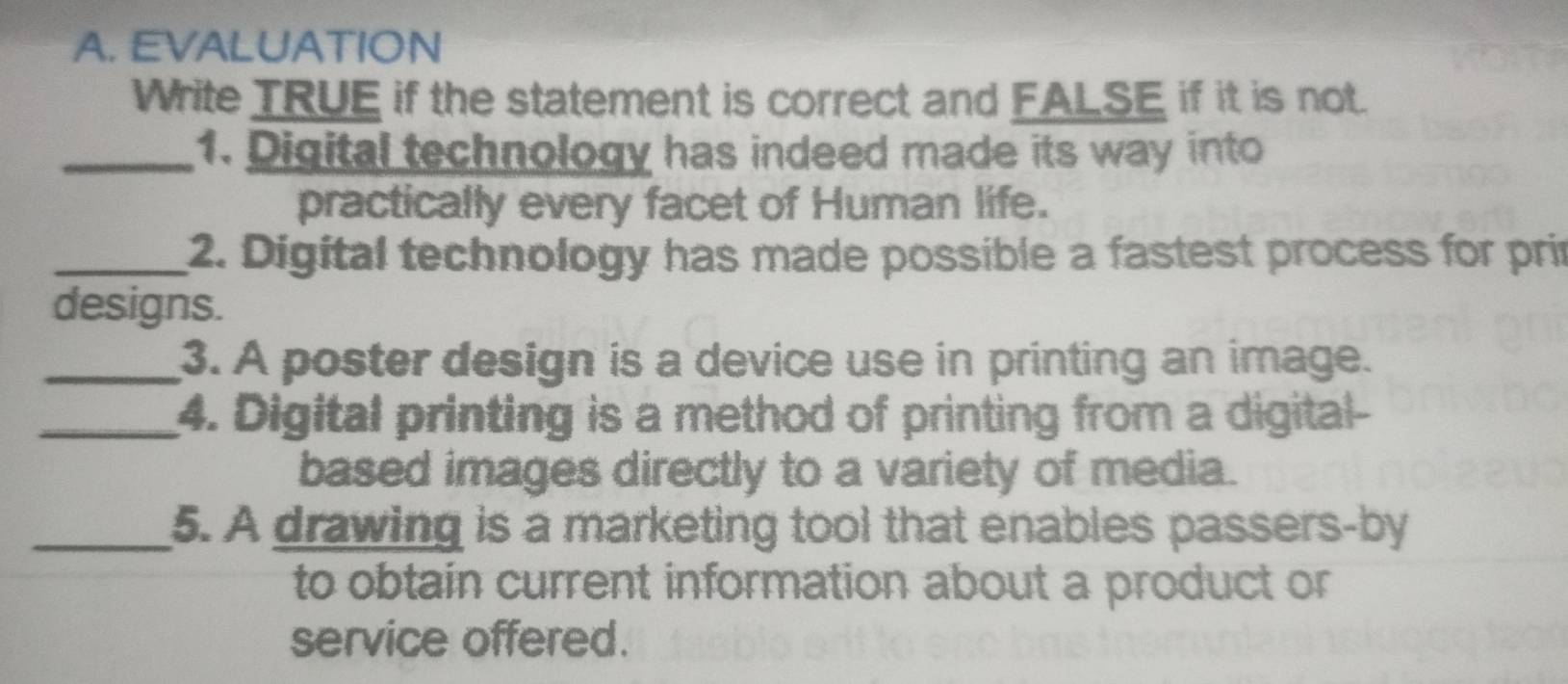 EVALUATION 
Write TRUE if the statement is correct and FALSE if it is not. 
_1. Digital technology has indeed made its way into 
practically every facet of Human life. 
_2. Digital technology has made possible a fastest process for pri 
designs. 
_3. A poster design is a device use in printing an image. 
_4. Digital printing is a method of printing from a digital- 
based images directly to a variety of media. 
_5. A drawing is a marketing tool that enables passers-by 
to obtain current information about a product or 
service offered.