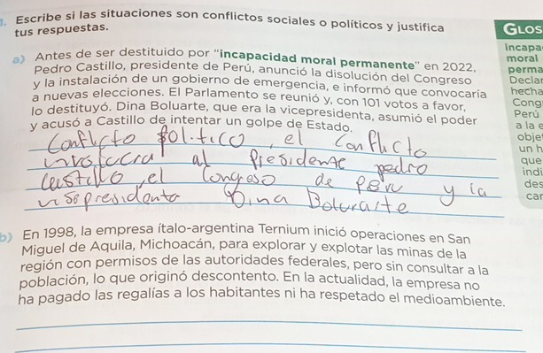 Escribe si las situaciones son conflictos sociales o políticos y justifica Glos 
tus respuestas. 
incapa 
a) Antes de ser destituido por “'incapacidad moral permanente” en 2022 moral 
Pedro Castillo, presidente de Perú, anunció la disolución del Congreso perma 
y la instalación de un gobierno de emergencia, e informó que convocaría Decla 
a nuevas elecciones. El Parlamento se reunió y, con 101 votos a favor, hecha Cong 
lo destituyó. Dina Boluarte, que era la vicepresidenta, asumió el poder 
_ 
y acusó a Castillo de intentar un golpe de Estado. Perú a la e obje 
un h 
_que 
_ 
indi 
des 
_ 
car 
b En 1998, la empresa ítalo-argentina Ternium inició operaciones en San 
Miguel de Aquila, Michoacán, para explorar y explotar las minas de la 
región con permisos de las autoridades federales, pero sin consultar a la 
población, lo que originó descontento. En la actualidad, la empresa no 
ha pagado las regalías a los habitantes ni ha respetado el medioambiente. 
_ 
_