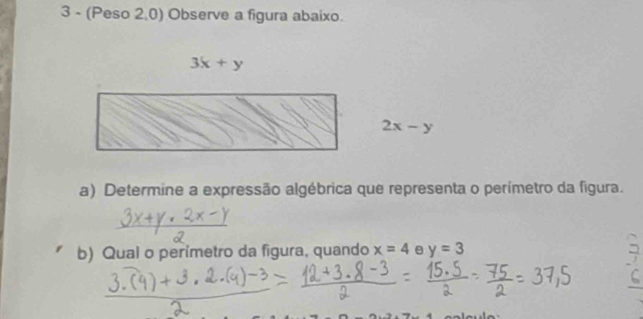 3 - (Peso 2,0) Observe a figura abaixo.
3x+y
2x-y
a) Determine a expressão algébrica que representa o perímetro da figura. 
b) Qual o perimetro da figura, quando x=4 y=3