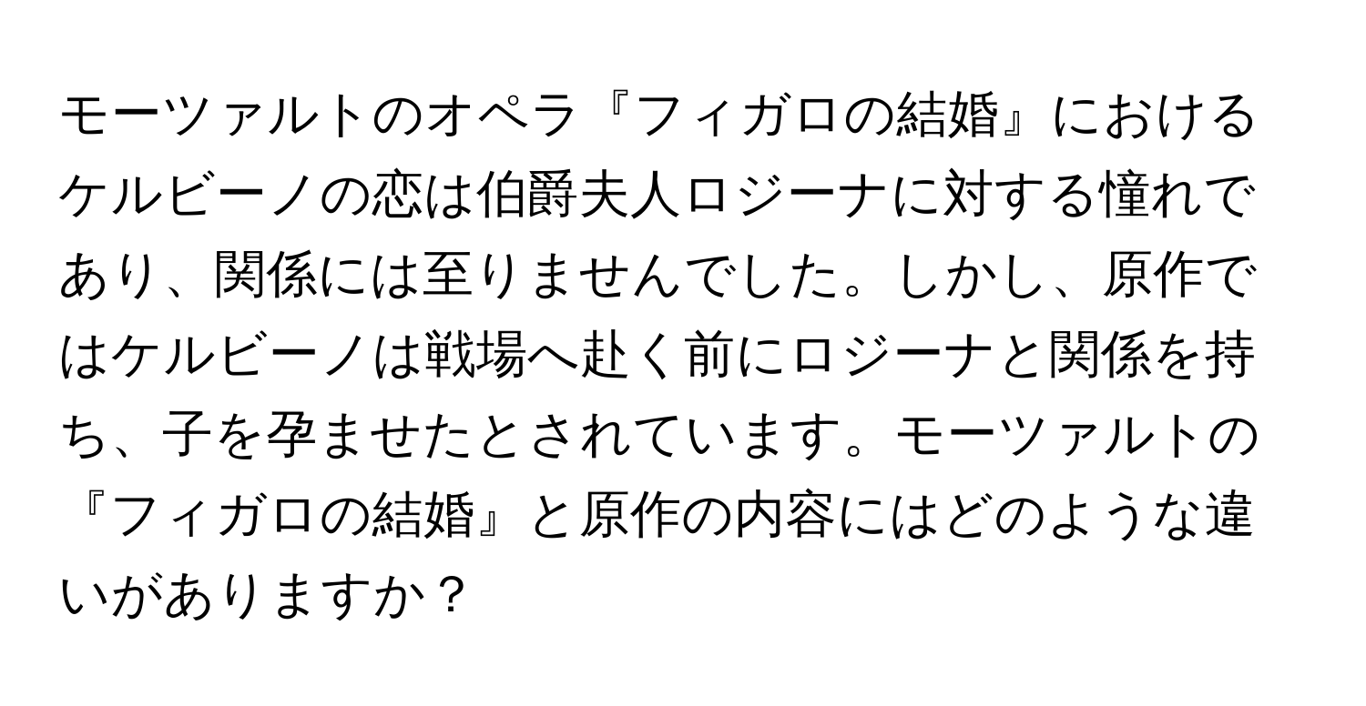 モーツァルトのオペラ『フィガロの結婚』におけるケルビーノの恋は伯爵夫人ロジーナに対する憧れであり、関係には至りませんでした。しかし、原作ではケルビーノは戦場へ赴く前にロジーナと関係を持ち、子を孕ませたとされています。モーツァルトの『フィガロの結婚』と原作の内容にはどのような違いがありますか？