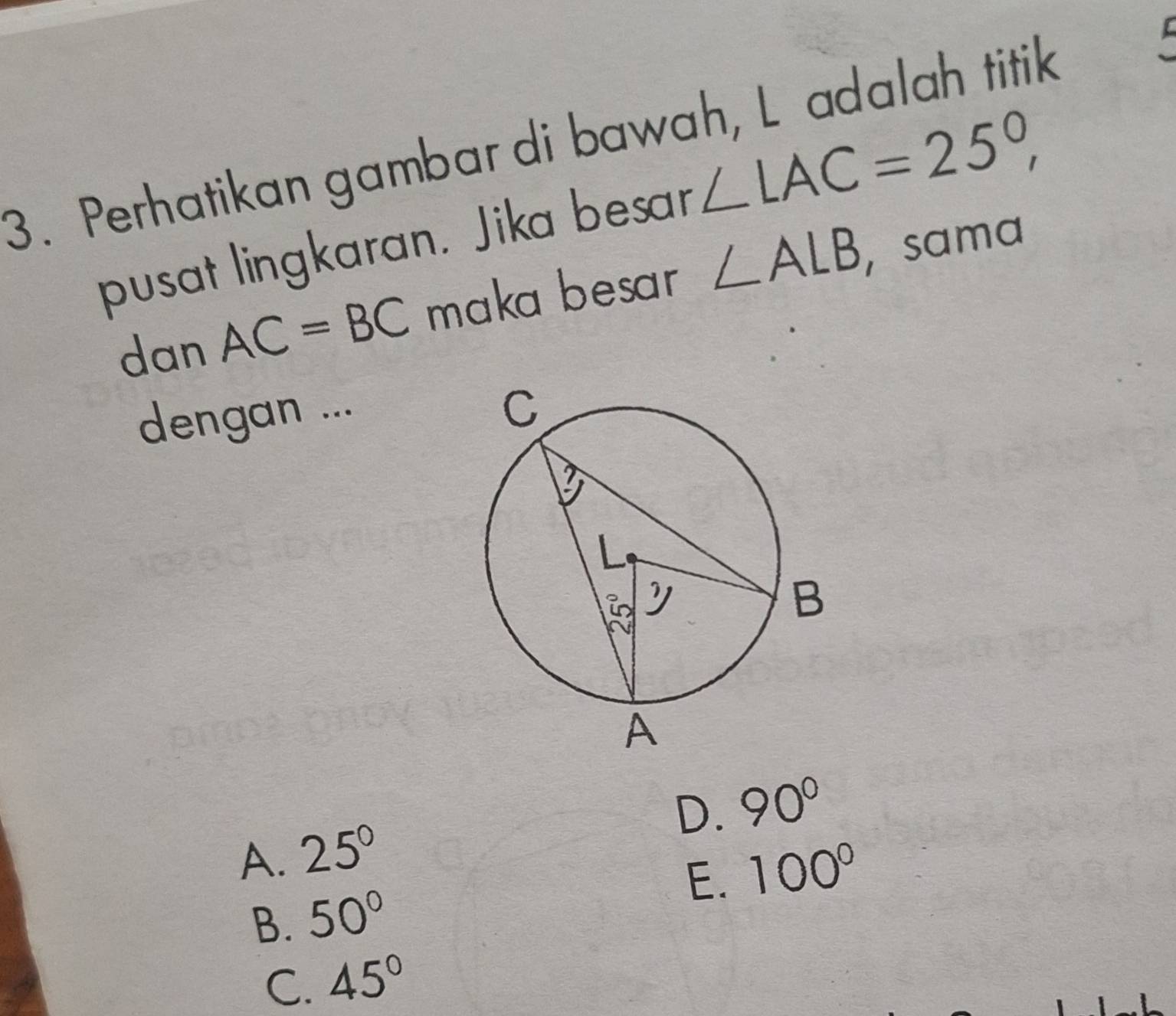 Perhatikan gambar di bawah, L adalah titik
pusat lingkaran. Jika besar ∠ LAC=25°, 
dan AC=BC maka besar ∠ ALB , sama
dengan ...
D. 90°
A. 25°
B. 50° E. 100°
C. 45°