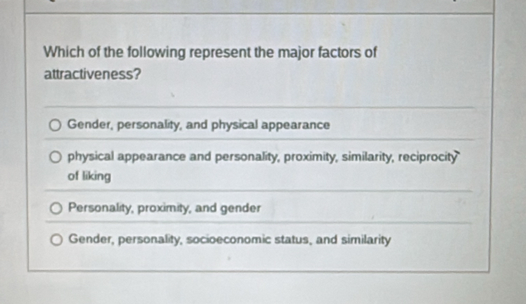 Which of the following represent the major factors of
attractiveness?
Gender, personality, and physical appearance
physical appearance and personality, proximity, similarity, reciprocity
of liking
Personality, proximity, and gender
Gender, personality, socioeconomic status, and similarity