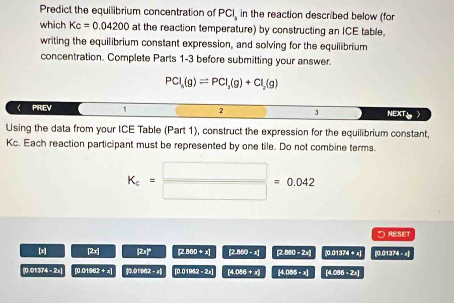 Predict the equilibrium concentration of PCl_s in the reaction described below (for 
which Kc=0.04200 at the reaction temperature) by constructing an ICE table, 
writing the equilibrium constant expression, and solving for the equilibrium 
concentration. Complete Parts 1-3 before submitting your answer.
PCl_5(g)leftharpoons PCl_3(g)+Cl_2(g)
PREV 1 2 3 NEXT 
Using the data from your ICE Table (Part 1), construct the expression for the equilibrium constant,
Kc. Each reaction participant must be represented by one tile. Do not combine terms.
K_c= □ /□  =0.042
RESET
[x] [2x] [2x]^3 [2.860+x] [2.860-x] [2.860-2x] [0.01374+x] [0.01374-x]
[0.C 1374-2x) [0.01962+x] [0.01962-x] [0.01962-2x] [4.086+x] [4.086-x] [4.086-2x]