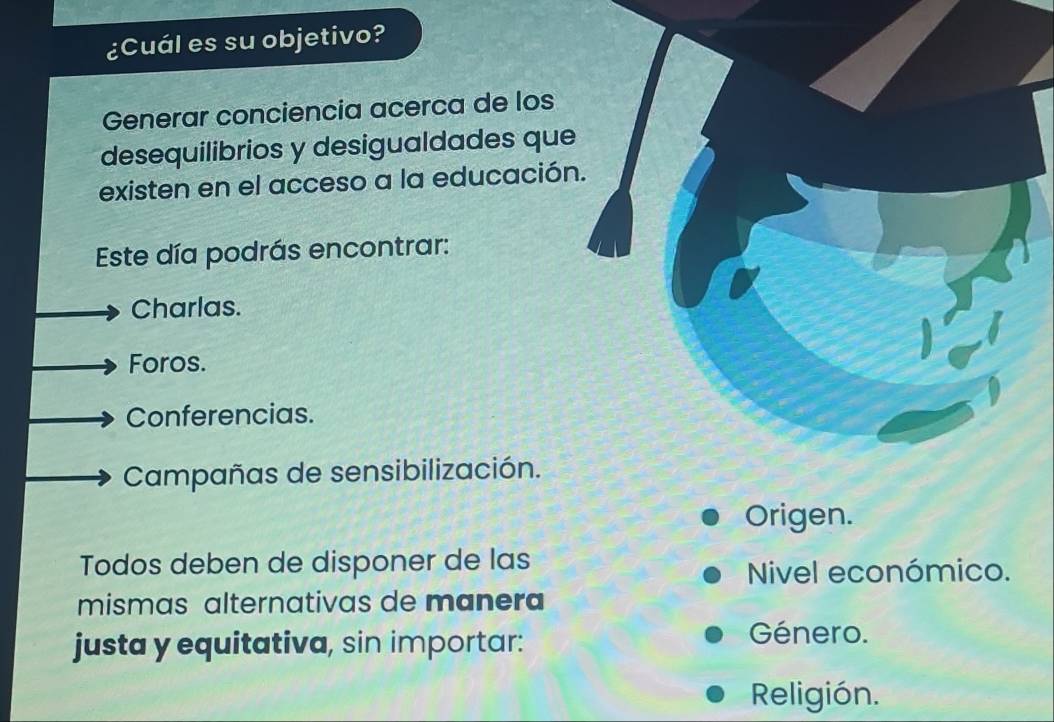 ¿Cuál es su objetivo?
Generar conciencia acerca de los
desequilibrios y desigualdades que
existen en el acceso a la educación.
Este día podrás encontrar:
Charlas.
Foros.
Conferencias.
Campañas de sensibilización.
Origen.
Todos deben de disponer de las
Nivel económico.
mismas alternativas de manera
justa y equitativa, sin importar:
Género.
Religión.