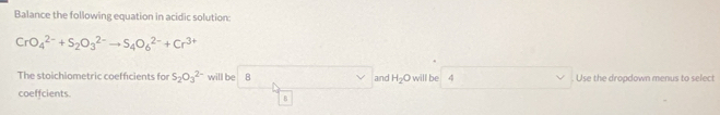 Balance the following equation in acidic solution:
CrO_4^((2-)+S_2)O_3^((2-)to S_4)O_6^((2-)+Cr^3+)
The stoichiometric coefficients for S_2O_3^((2-) will be B and H_2)O will be 4. Use the dropdown menus to select 
coeffcients 
B