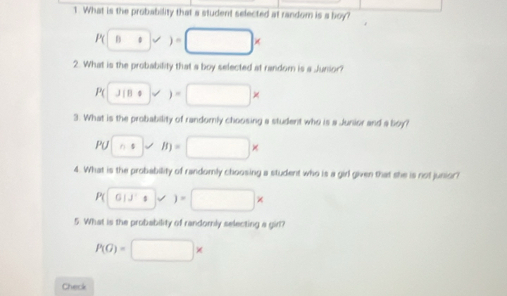 What is the probability that a student selected at random is a boy?
P(□ * )=□ *
2. What is the probability that a boy selected at random is a Junior?
P(J|80* )=□ *
3. What is the probability of randomly choosing a student who is a Junior and a boy? 
PU (n:)vee B)=□ *
4. What is the probability of randomly choosing a student who is a girl given that she is not junior?
P(0=□ * 
5. What is the probability of randomly selecting a girl?
P(G)=□ *
Check