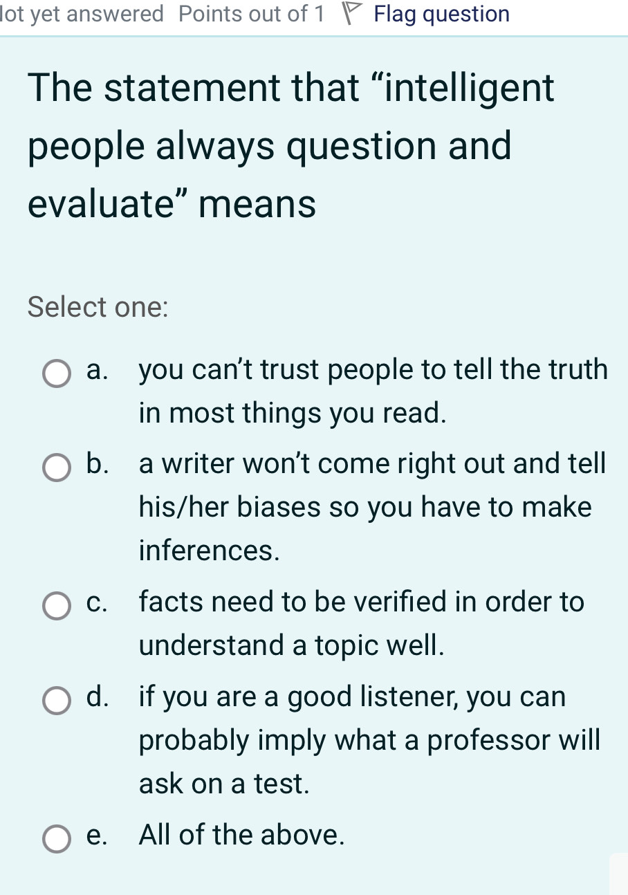 lot yet answered Points out of 1 Flag question
The statement that “intelligent
people always question and
evaluate” means
Select one:
a. you can't trust people to tell the truth
in most things you read.
b. a writer won’t come right out and tell
his/her biases so you have to make
inferences.
c. facts need to be verified in order to
understand a topic well.
d. if you are a good listener, you can
probably imply what a professor will
ask on a test.
e. All of the above.