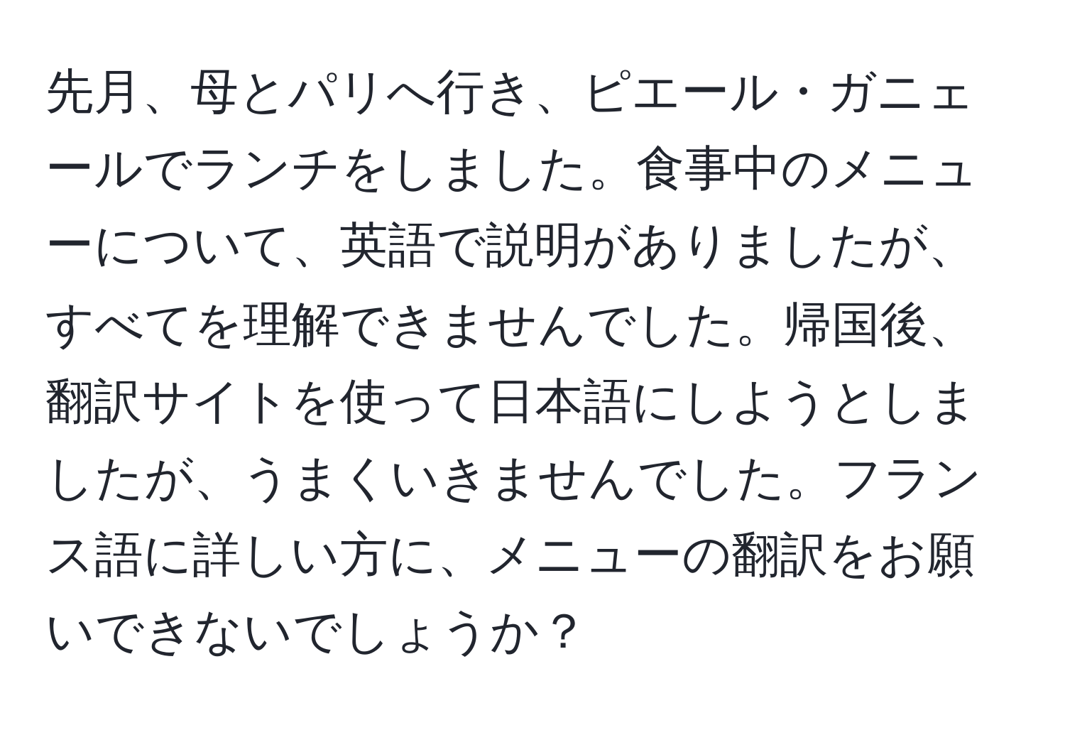 先月、母とパリへ行き、ピエール・ガニェールでランチをしました。食事中のメニューについて、英語で説明がありましたが、すべてを理解できませんでした。帰国後、翻訳サイトを使って日本語にしようとしましたが、うまくいきませんでした。フランス語に詳しい方に、メニューの翻訳をお願いできないでしょうか？