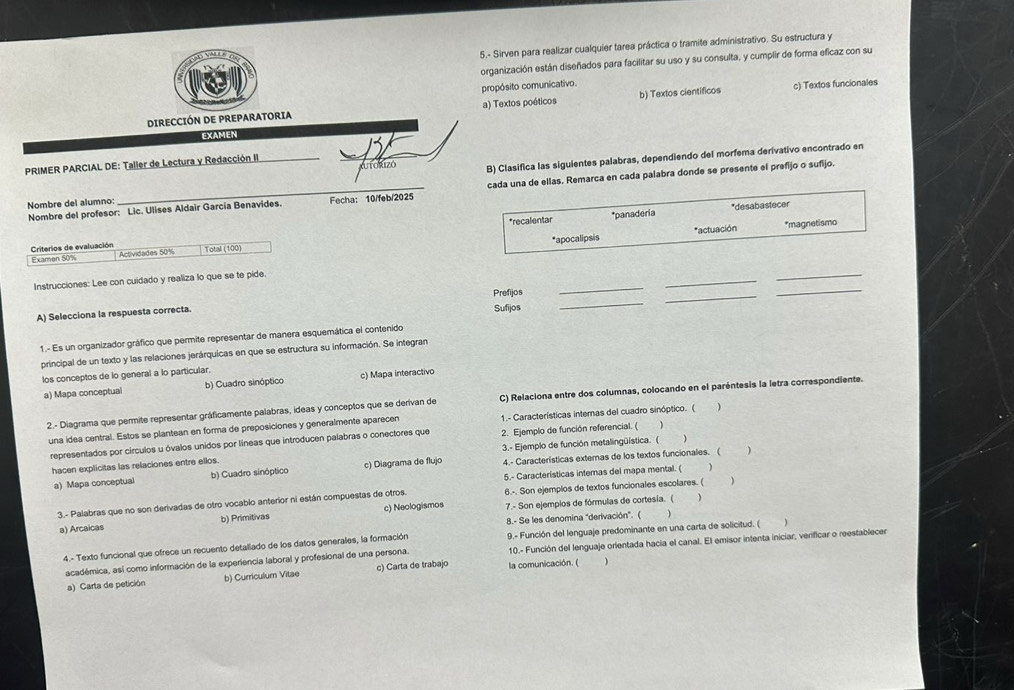 5.- Sirven para realizar cualquier tarea práctica o tramite administrativo. Su estructura y
organización están diseñados para facilitar su uso y su consulta, y cumplir de forma efícaz con su
propósito comunicativo.
DIRECCIÓN DE PREPARATORIA a) Textos poéticos b) Textos científicos c) Textos funcionales
EXAMEN
PRIMER PARCIAL DE: Taller de Lectura y Redacción II
   
AUTORIZó B) Clasifica las siguientes palabras, dependiendo del morfema derivativo encontrado en
Nombre del alumno: _Fecha: 10/feb/2025 cada una de ellas. Remarca en cada palabra donde se presente el prefijo o sufijo.
Nombre del profesor: Lic. Ulises Aldair García Benavides.
*recalentar *panadería *desabastecer
*actuación *magnetismo
Criterios de evaluación
Examen 50% Actividades 50% Total (100) *apocalipsis
_
_
Instrucciones: Lee con cuidado y realiza lo que se te pide.
_
Prefijos
A) Selecciona la respuesta correcta.
Sufijos
_
_
_
1.- Es un organizador gráfico que permite representar de manera esquemática el contenido
principal de un texto y las relaciones jerárquicas en que se estructura su información. Se integran
los conceptos de lo general a lo particular.
a) Mapa conceptual b) Cuadro sinóptico c) Mapa interactivo
2.- Diagrama que permite representar gráficamente palabras, ideas y conceptos que se derivan de C) Relaciona entre dos columnas, colocando en el paréntesis la letra correspondiente.
una idea central. Estos se plantean en forma de preposiciones y generalmente aparecen 1.- Características internas del cuadro sinóptico. ( )
representados por círculos u óvalos unidos por líneas que introducen palabras o conectores que 2. Ejemplo de función referencial. ( )
hacen explicitas las relaciones entre ellos. 3.- Ejemplo de función metalingüística. ( )
a) Mapa conceptual b) Cuadro sinóptico c) Diagrama de flujo 4.- Características exteras de los textos funcionales. (
)
5.- Características intemas del mapa mental. (
)
3.- Palabras que no son derivadas de otro vocablo anterior ni están compuestas de otros. 6.-. Son ejemplos de textos funcionales escolares. ( )
a) Arcaicas b) Primitivas c) Neologismos 7.- Son ejemplos de fórmulas de cortesía. (
8.- Se les denomina "derivación". ( 
4.- Texto funcional que ofrece un recuento detallado de los datos generales, la formación 9.- Función del lenguaje predominante en una carta de solicitud. (  )
académica, así como información de la experiencia laboral y profesional de una persona. 10.- Función del lenguaje orientada hacia el canal. El emisor intenta iniciar, verificar o reestablecer
a) Carta de petición b) Curriculum Vitae c) Carta de trabajo la comunicación. ( )